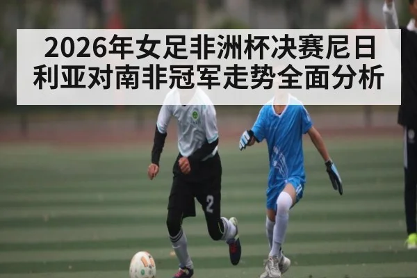2026年女足非洲杯决赛尼日利亚对南非冠军走势全面分析